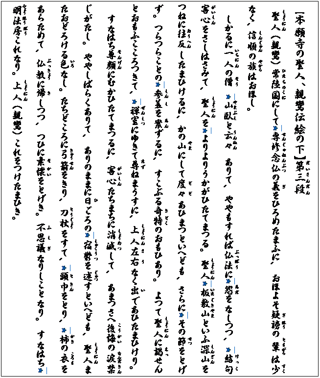 テキスト ボックス: 【本願寺の聖人、親鸞伝絵の下】第(だい)三(さん)段(だん)
　聖(しょう)人(にん) (親鸞) 常陸(ひたちの)国(くに)にして*専修(せんじゅ)念仏(ねんぶつ)の義(ぎ)をひろめたまふに､ おほよそ疑(ぎ)謗(ほう)の輩(ともがら)は少(すく)なく､ 信(しん)順(じゅん)の族(やから)はおほし｡
しかるに一人(いちにん)の僧(そう)　*山臥(やまぶし)と云々(うんぬん)　ありて､ ややもすれば仏法(ぶっぽう)に*怨(あだ)をなしつつ､ *結(けっ)句(く)害心(がいしん)をさしはさみて､ 聖(しょう)人(にん)を*よりよりうかがひたてまつる｡ 聖(しょう)人(にん)*板敷(いたじき)山(やま)といふ深山(しんざん)をつねに往反(おうへん)したまひけるに､ かの山(やま)にして度々(どど)あひまつといへども､ さらに*その節(せつ)をとげず｡ つらつらことの*参(しん)差(し)を案(あん)ずるに､ すこぶる奇(き)特(どく)のおもひあり｡ よつて聖(しょう)人(にん)に謁(えっ)せんとおもふこころつきて､ *禅室(ぜんしつ)にゆきて尋(たず)ねまうすに､ 上(しょう)人(にん)左右(さう)なく出(い)であひたまひけり｡
すなはち尊顔(そんげん)にむかひたてまつるに､ 害心(がいしん)たちまちに消(しょう)滅(めつ)して､ あまつさへ後悔(こうかい)の涙(なみだ)禁(きん)じがたし｡ ややしばらくありて､ ありのままに日(ひ)ごろの*宿(しゅく)鬱(うつ)を述(じゅつ)すといへども､ 聖(しょう)人(にん)またおどろける色(いろ)なし｡ たちどころに弓(きゅう)箭(せん)をきり､ 刀(とう)杖(じょう)をすて､ *頭(と)巾(きん)をとり､ *柿(かき)の衣(ころも)をあらためて､ 仏(ぶっ)教(きょう)に帰(き)しつつ､ つひに素(そ)懐(かい)をとげき｡ 不(ふ)思議(しぎ)なりしことなり｡ すなはち*明(みょう)法(ほう)房(ぼう)これなり｡ 上(しょう)人(にん) (親鸞) これをつけたまひき｡

